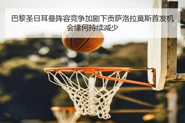 巴黎圣日耳曼阵容竞争加剧下贡萨洛拉莫斯首发机会缘何持续减少